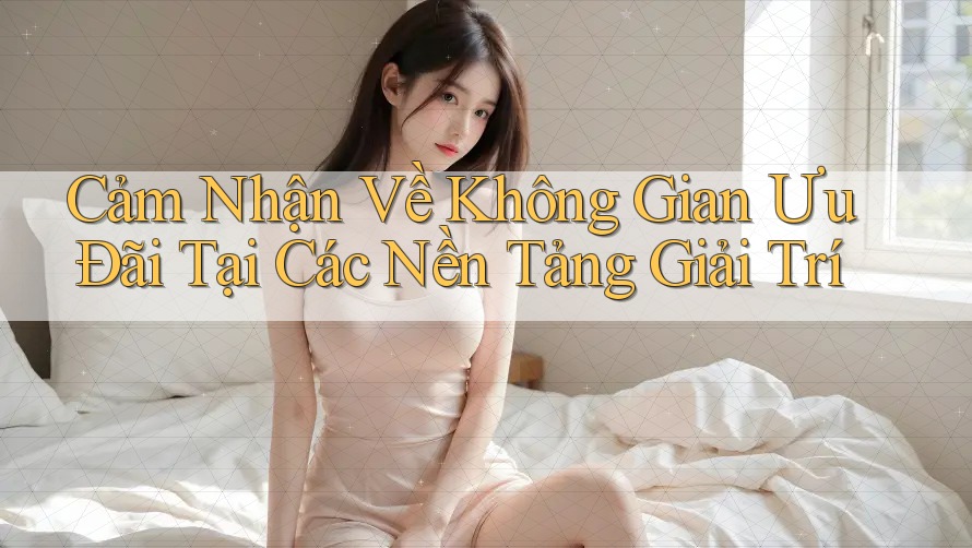 Cảm Nhận Về Không Gian Ưu Đãi Tại Các Nền Tảng Giải Trí