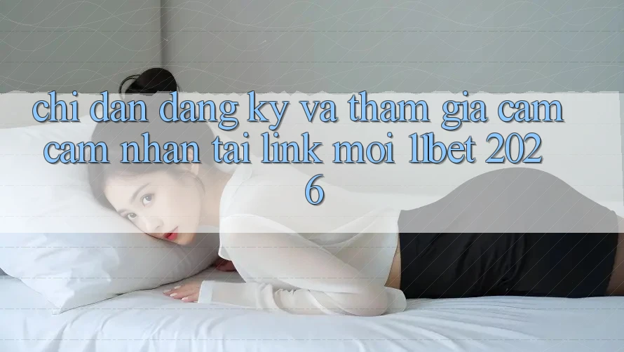 Chỉ dẫn Đăng Ký Và Tham Gia Cảm cảm nhận Tại Link Mới 11bet 2026