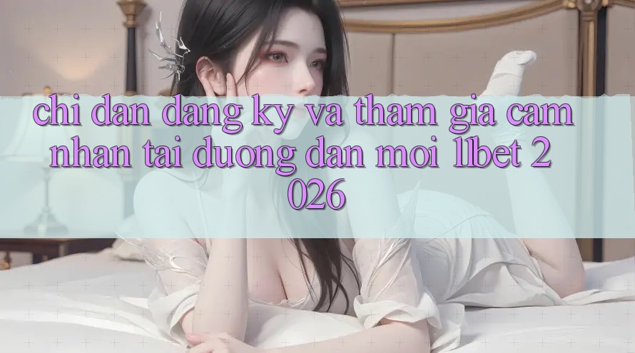 Chỉ dẫn Đăng Ký Và Tham Gia Cảm nhận Tại Đường dẫn Mới 11bet 2026