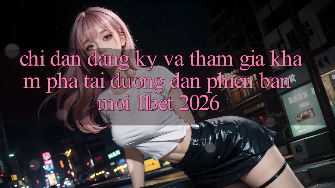 Chỉ dẫn Đăng ký Và Tham Gia Khám phá Tại Đường dẫn Phiên bản mới 11bet 2026