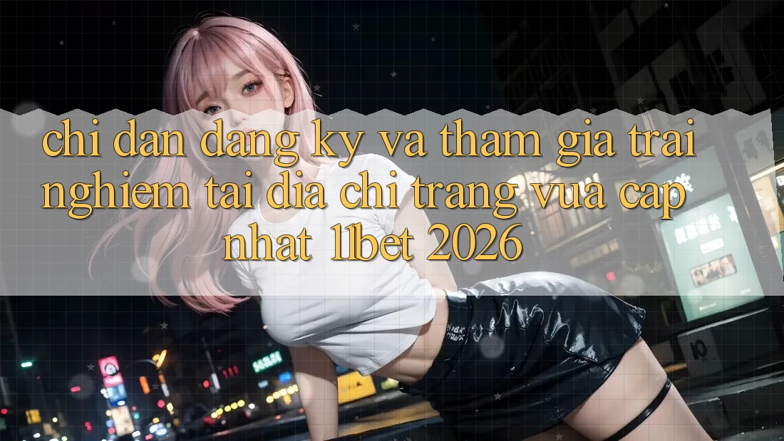 Chỉ dẫn Đăng Ký Và Tham Gia Trải Nghiệm Tại Địa chỉ trang Vừa cập nhật 11bet 2026