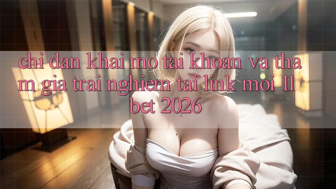 Chỉ dẫn Khai mở tài khoản Và Tham Gia Trải Nghiệm Tại Link Mới 11bet 2026