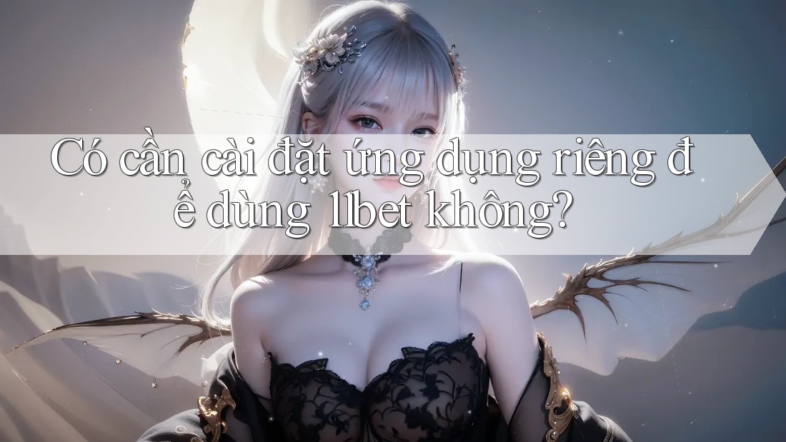 Có cần cài đặt ứng dụng riêng để dùng 11bet không?