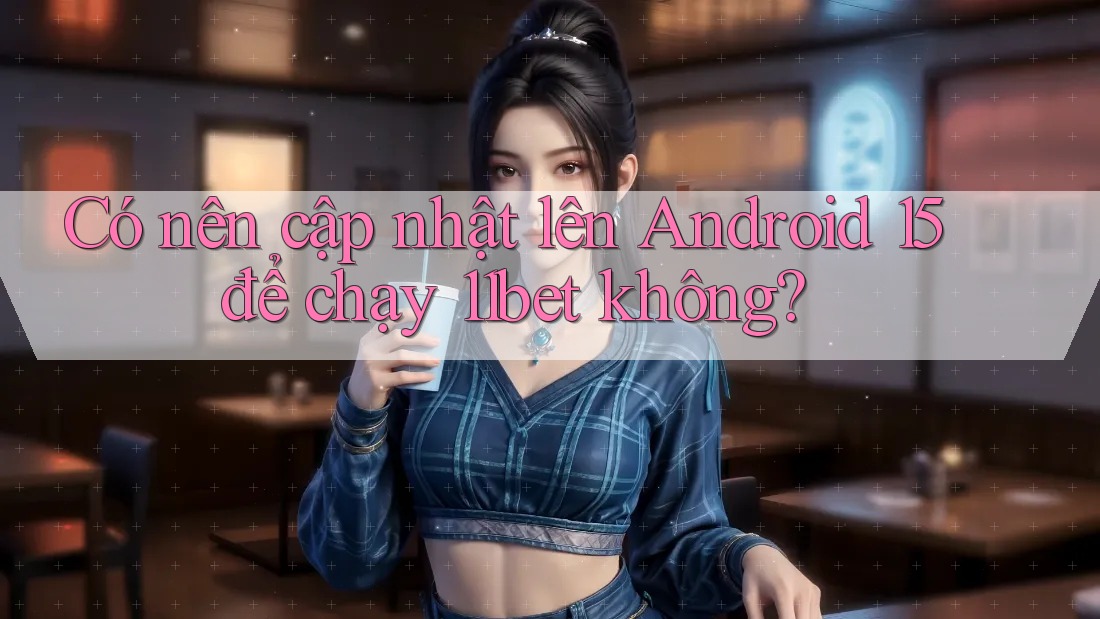 Có nên cập nhật lên Android 15 để chạy 11bet không?