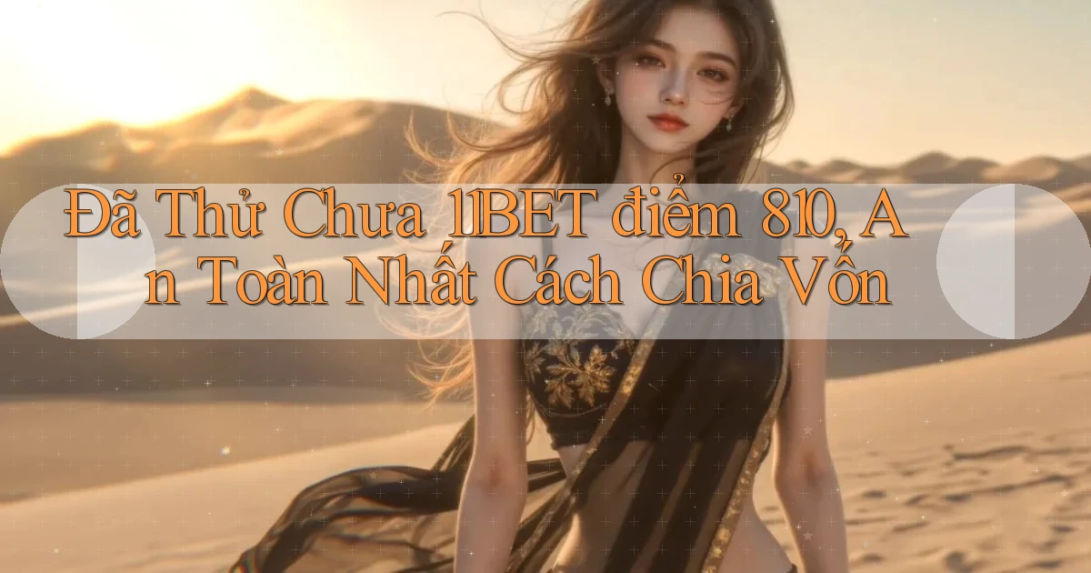 Đã thử chưa 11bet điểm 810, an toàn nhất cách chia vốn