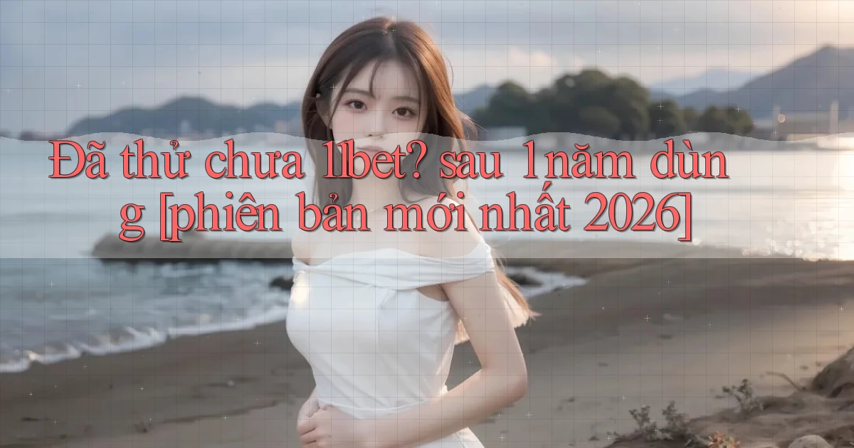 Đã thử chưa 11bet sau 1 năm dùng [phiên bản mới nhất 2026]