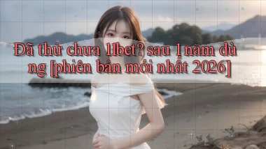 Đã thử chưa 11bet sau 1 năm dùng [phiên bản mới nhất 2026]
