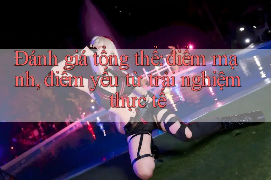 Đánh giá tổng thể: điểm mạnh, điểm yếu từ trải nghiệm thực tế