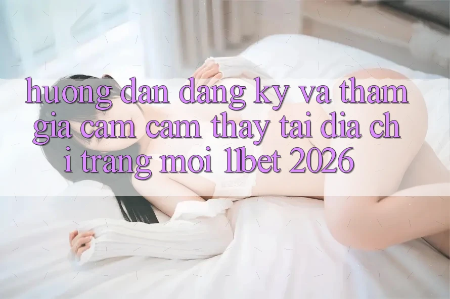 Hướng Dẫn Đăng Ký Và Tham Gia Cảm cảm thấy Tại Địa chỉ trang Mới 11bet 2026