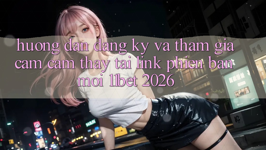 Hướng Dẫn Đăng Ký Và Tham Gia Cảm cảm thấy Tại Link Phiên bản mới 11bet 2026
