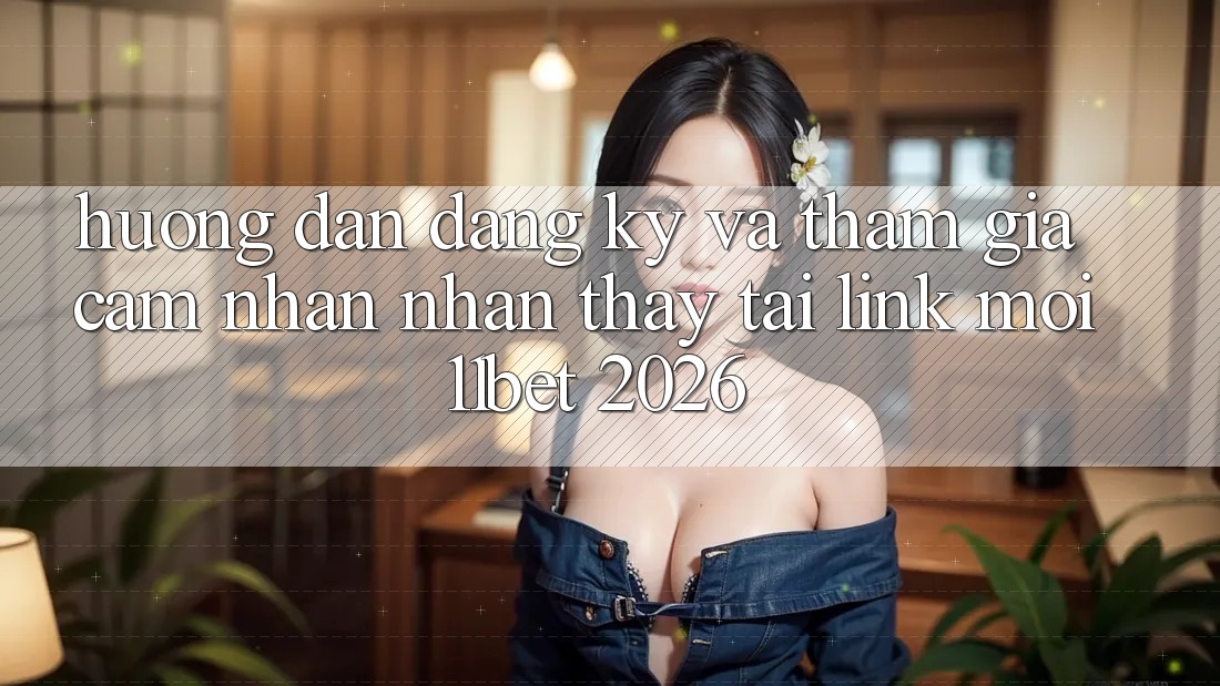 Hướng Dẫn Đăng Ký Và Tham Gia Cảm nhận nhận thấy Tại Link Mới 11bet 2026
