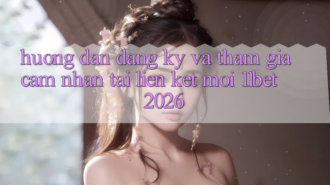 Hướng Dẫn Đăng ký Và Tham Gia Cảm nhận Tại Liên kết Mới 11bet 2026