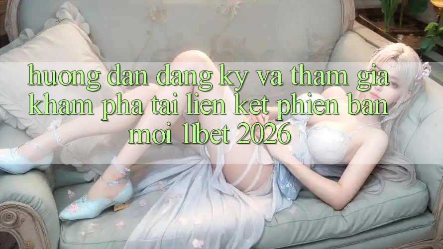 Hướng Dẫn Đăng Ký Và Tham Gia Khám phá Tại Liên kết Phiên bản mới 11bet 2026