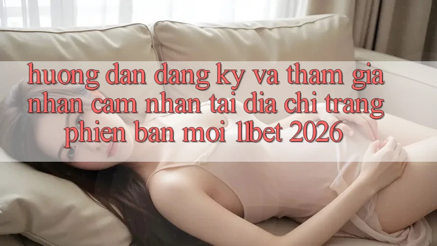 Hướng Dẫn Đăng Ký Và Tham Gia Nhận cảm nhận Tại Địa chỉ trang Phiên bản mới 11bet 2026