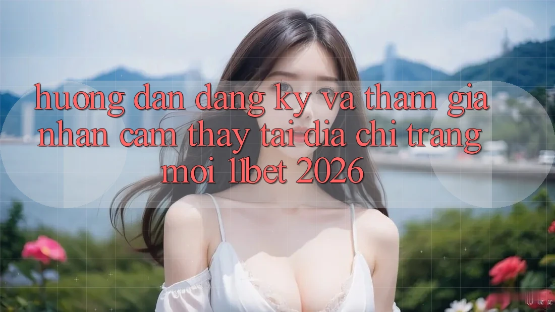 Hướng Dẫn Đăng Ký Và Tham Gia Nhận cảm thấy Tại Địa chỉ trang Mới 11bet 2026