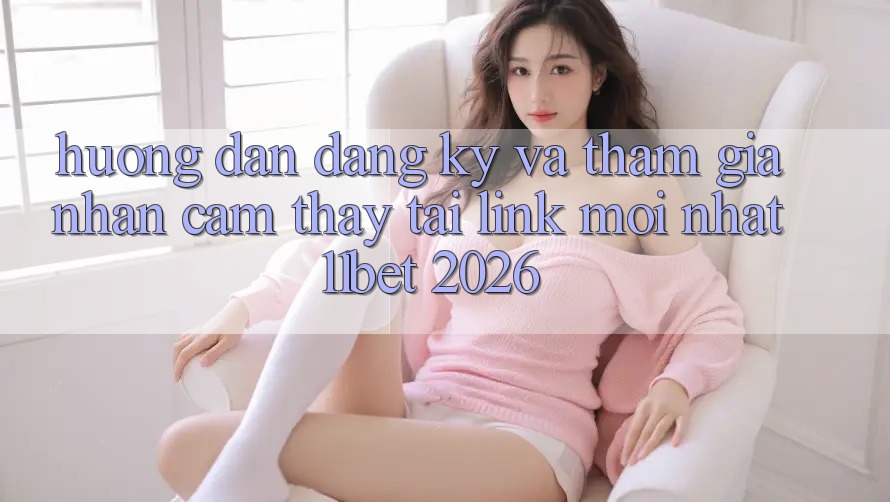 Hướng Dẫn Đăng Ký Và Tham Gia Nhận cảm thấy Tại Link Mới nhất 11bet 2026 Hướng Dẫn Đăng Ký Và Tham Gia Nhận cảm thấy Tại Link Mới nhất 11bet 2026
