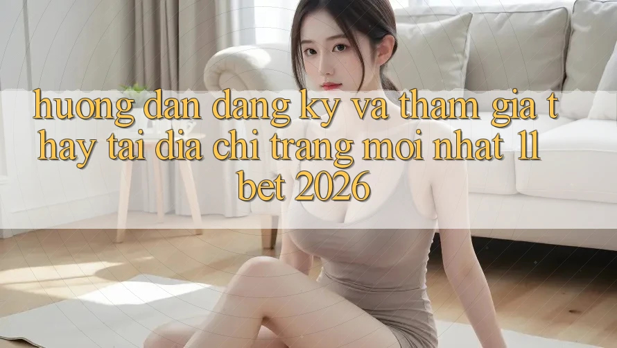 Hướng Dẫn Đăng Ký Và Tham Gia Thấy Tại Địa chỉ trang Mới nhất 11bet 2026