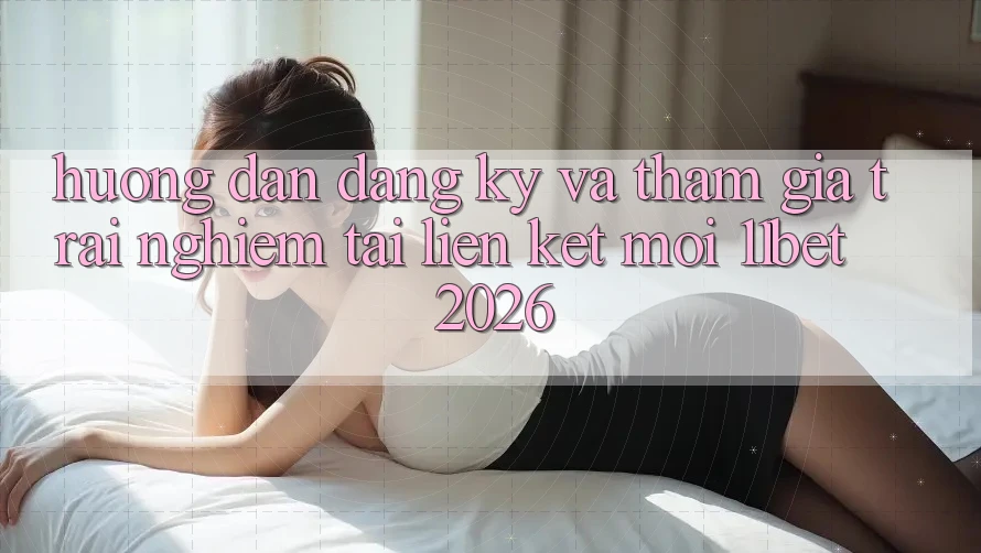 Hướng Dẫn Đăng Ký Và Tham Gia Trải Nghiệm Tại Liên kết Mới 11bet 2026