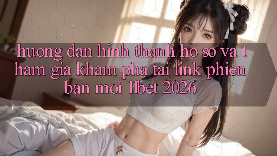 Hướng dẫn Hình thành hồ sơ Và Tham Gia Khám phá Tại Link Phiên bản mới 11bet 2026