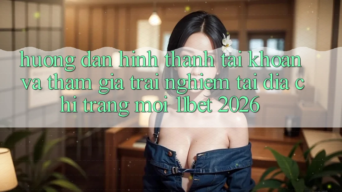 Hướng Dẫn Hình thành tài khoản Và Tham Gia Trải nghiệm Tại Địa chỉ trang Mới 11bet 2026