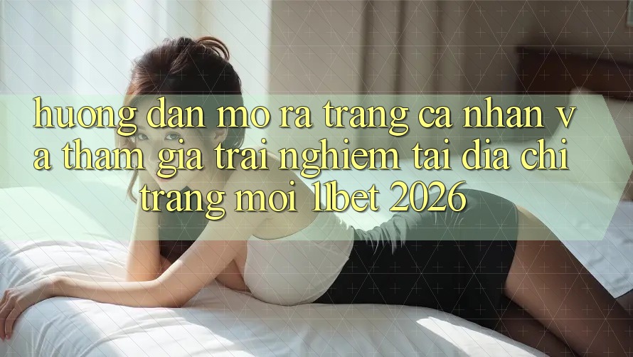 Hướng Dẫn Mở ra trang cá nhân Và Tham Gia Trải Nghiệm Tại Địa chỉ trang Mới 11bet 2026