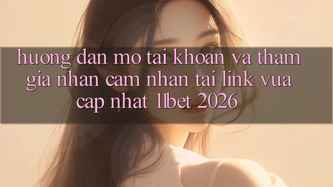 Hướng Dẫn Mở tài khoản Và Tham Gia Nhận cảm nhận Tại Link Vừa cập nhật 11bet 2026