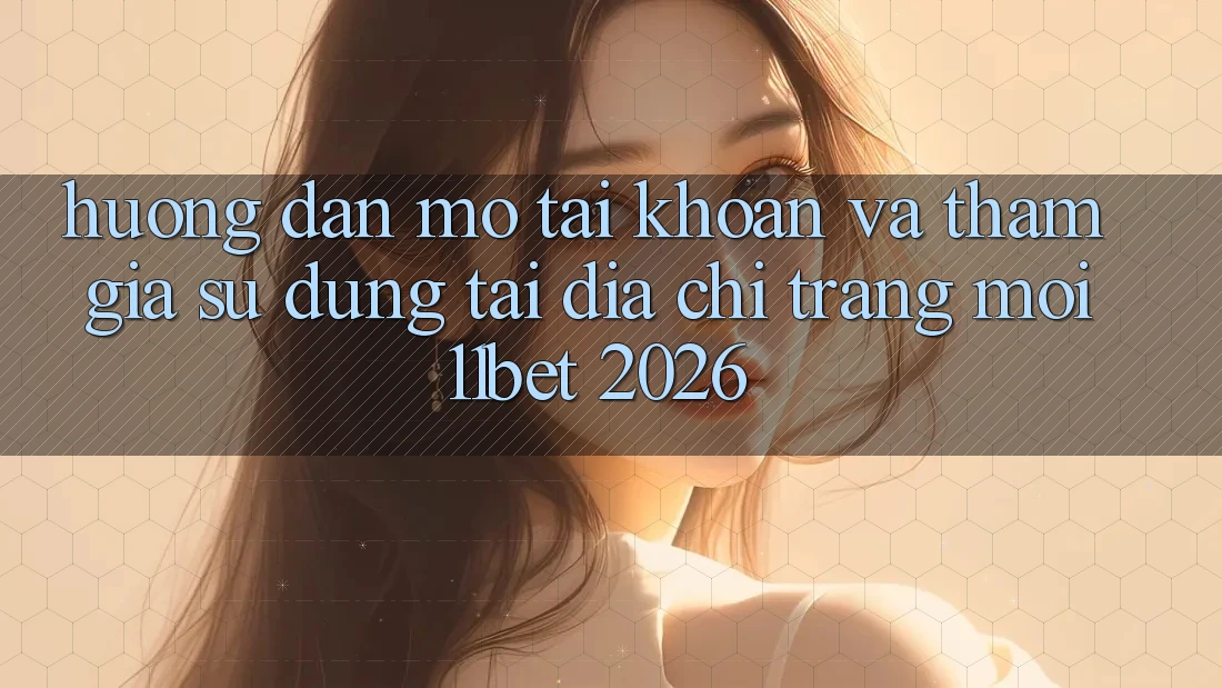 Hướng Dẫn Mở tài khoản Và Tham Gia Sử dụng Tại Địa chỉ trang Mới 11bet 2026