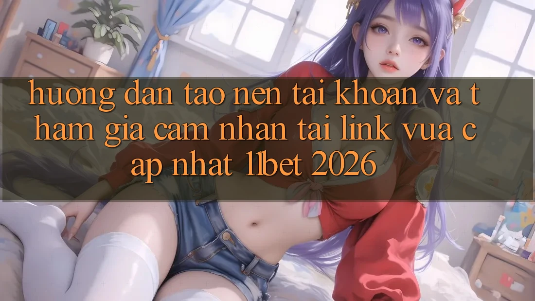 Hướng Dẫn Tạo nên tài khoản Và Tham Gia Cảm nhận Tại Link Vừa cập nhật 11bet 2026