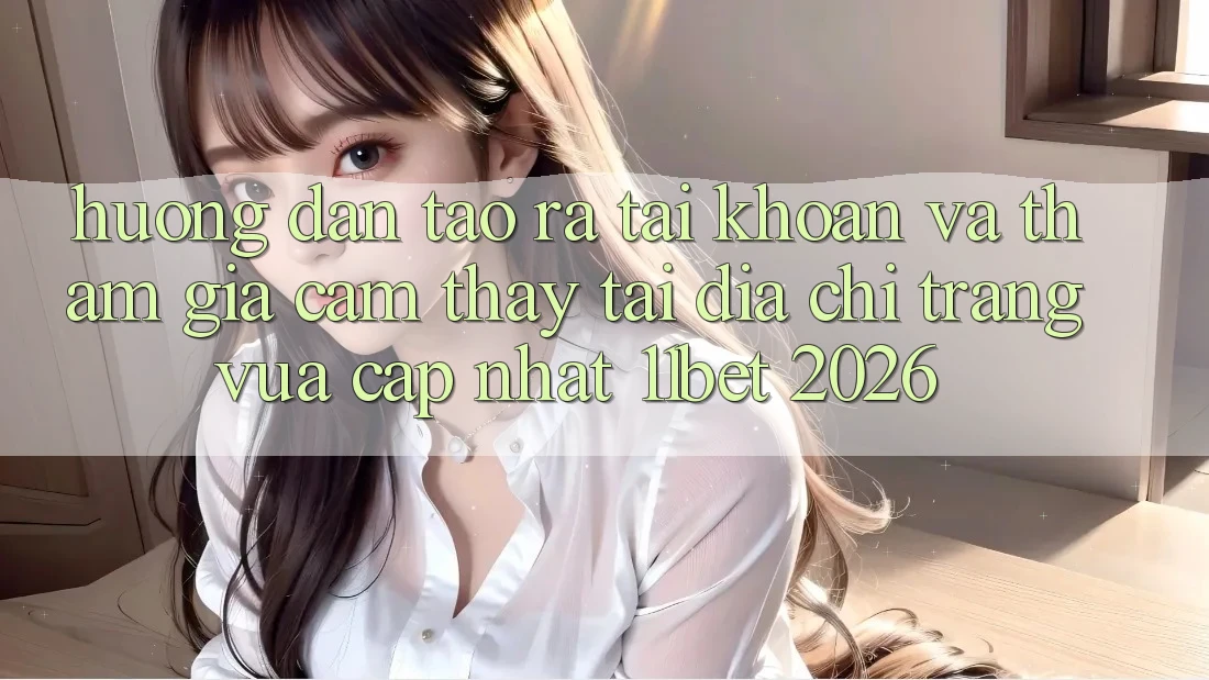 Hướng Dẫn Tạo ra tài khoản Và Tham Gia Cảm thấy Tại Địa chỉ trang Vừa cập nhật 11bet 2026