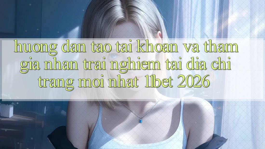 Hướng Dẫn Tạo tài khoản Và Tham Gia Nhận trải nghiệm Tại Địa chỉ trang Mới nhất 11bet 2026