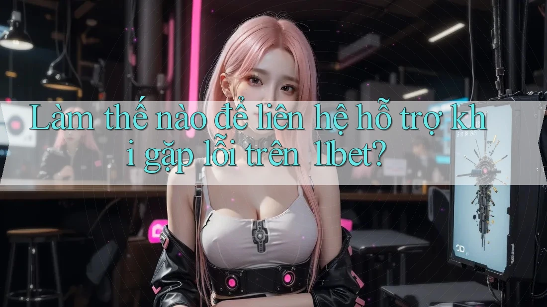 Làm thế nào để liên hệ hỗ trợ khi gặp lỗi trên 11bet?