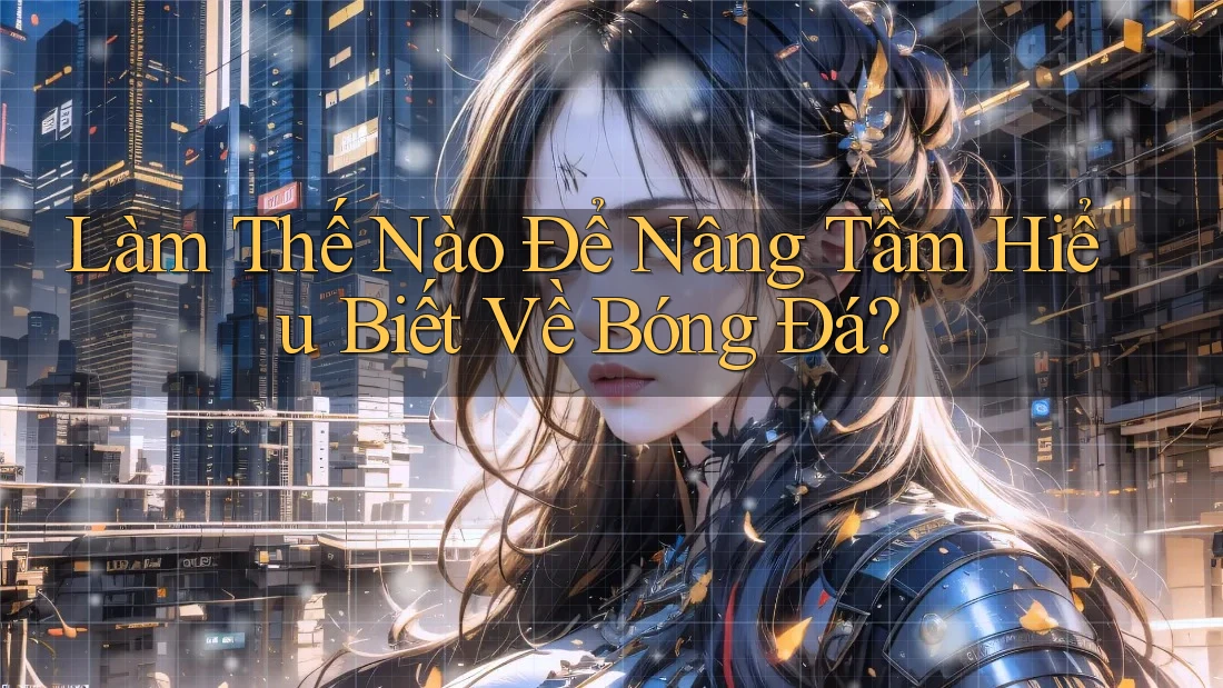 Làm Thế Nào Để Nâng Tầm Hiểu Biết Về Bóng Đá?