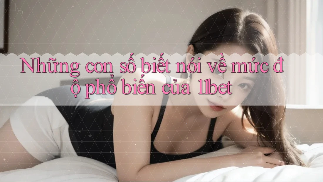 Những con số biết nói về mức độ phổ biến của 11bet