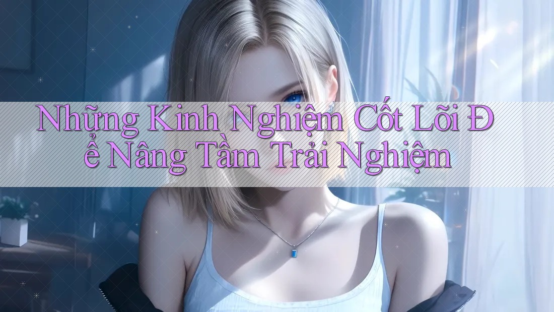 Những Kinh Nghiệm Cốt Lõi Để Nâng Tầm Trải Nghiệm