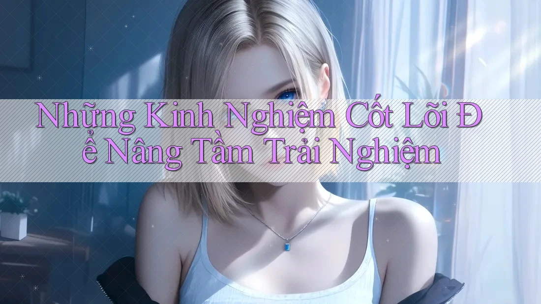 Những Kinh Nghiệm Cốt Lõi Để Nâng Tầm Trải Nghiệm Những Kinh Nghiệm Cốt Lõi Để Nâng Tầm Trải Nghiệm