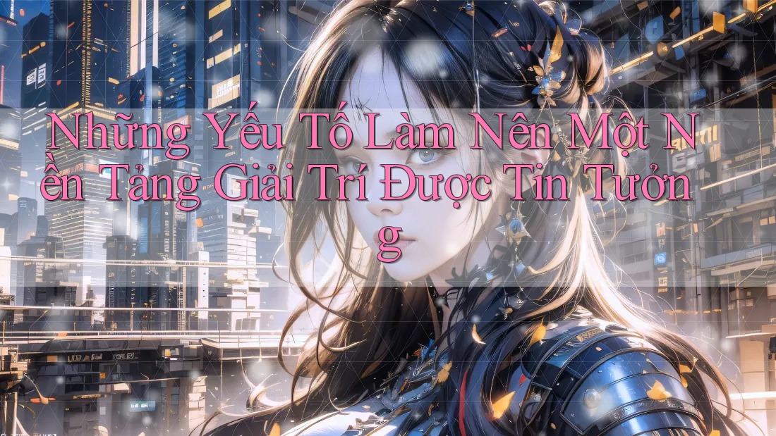 Những Yếu Tố Làm Nên Một Nền Tảng Giải Trí Được Tin Tưởng