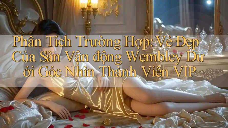 Phân Tích Trường Hợp: Vẻ Đẹp Của Sân Vận động Wembley Dưới Góc Nhìn Thành Viên VIP Phân Tích Trường Hợp: Vẻ Đẹp Của Sân Vận động Wembley Dưới Góc Nhìn Thành Viên VIP