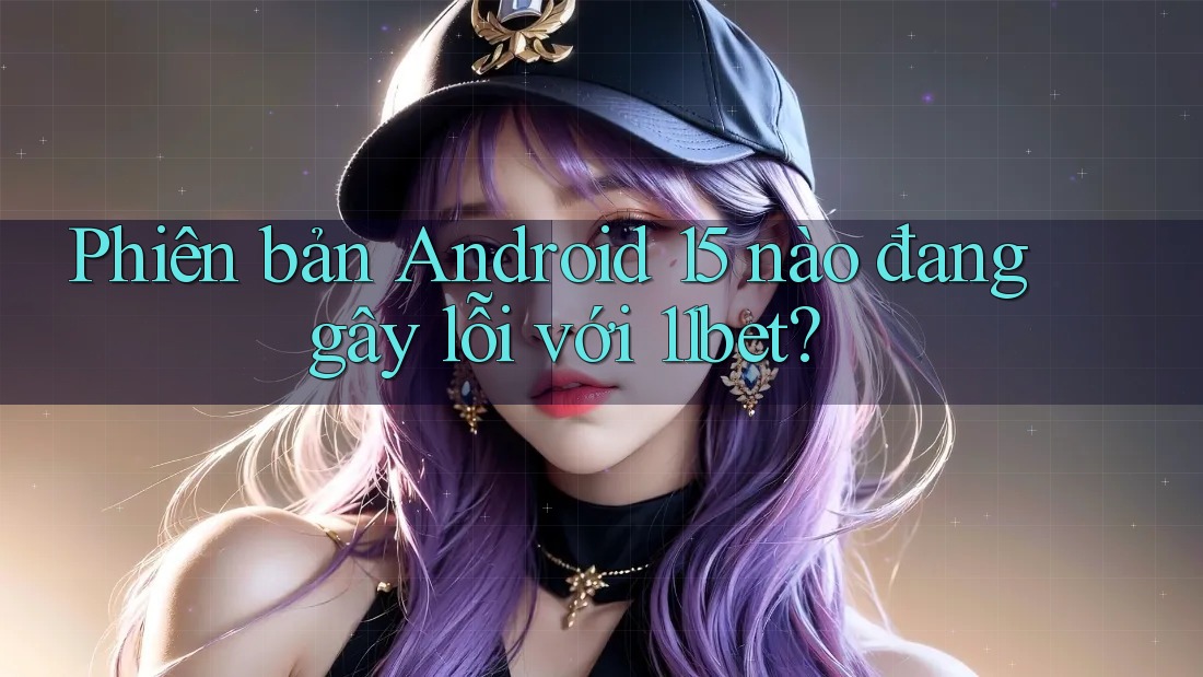 Phiên bản Android 15 nào đang gây lỗi với 11bet?