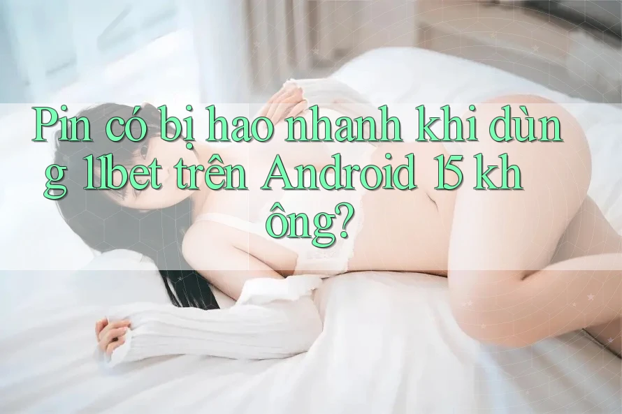 Pin có bị hao nhanh khi dùng 11bet trên Android 15 không?