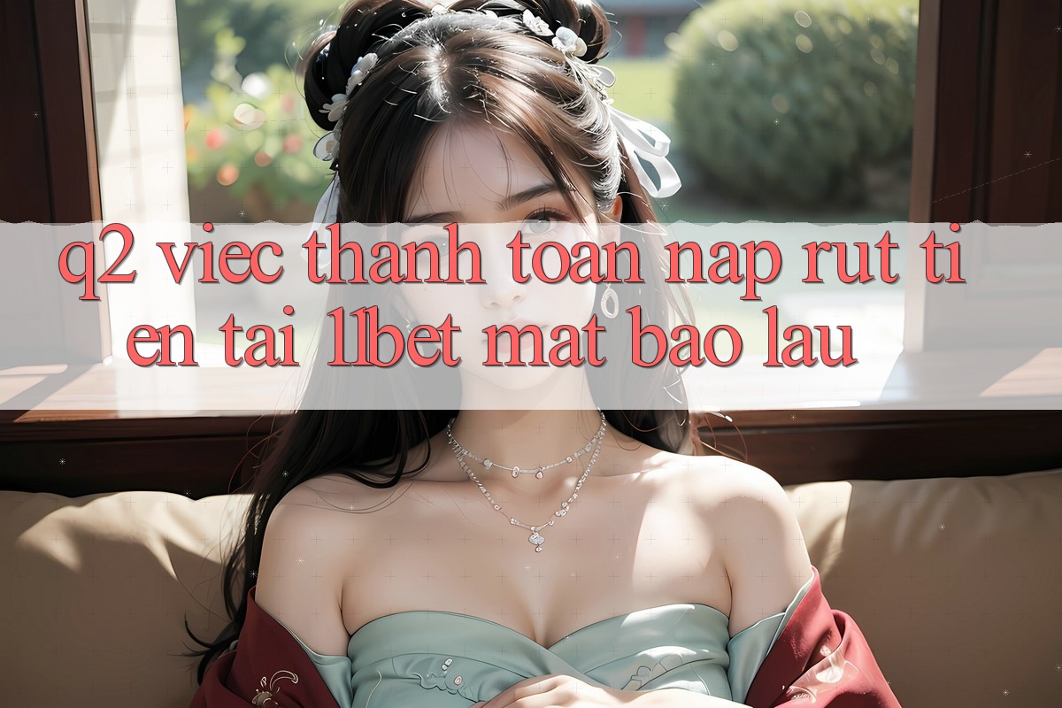 Q2: Việc thanh toán nạp rút tiền tại 11bet mất bao lâu?
