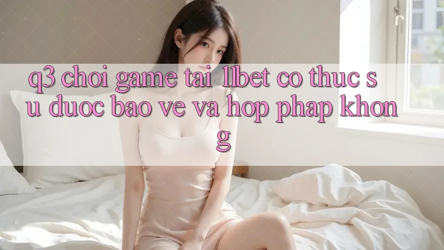 Q3: Chơi game tại 11bet có thực sự được bảo vệ và hợp pháp không?