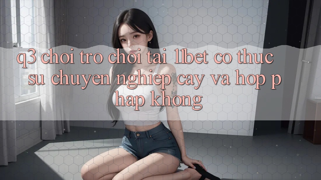 Q3: Chơi trò chơi tại 11bet có thực sự chuyên nghiệp cậy và hợp pháp không? Q3: Chơi trò chơi tại 11bet có thực sự chuyên nghiệp cậy và hợp pháp không?