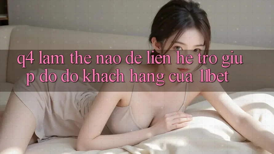 Q4: Làm thế nào để liên hệ trợ giúp đỡ đỡ khách hàng của 11bet?