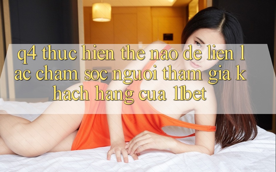 Q4: Thực hiện thế nào để liên lạc chăm sóc người tham gia khách hàng của 11bet?