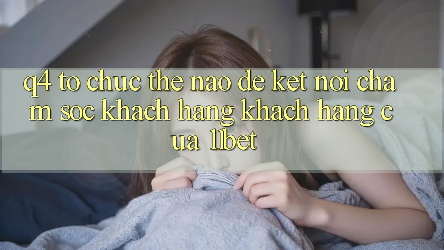 Q4: Tổ chức thế nào để kết nối chăm sóc khách hàng khách hàng của 11bet?