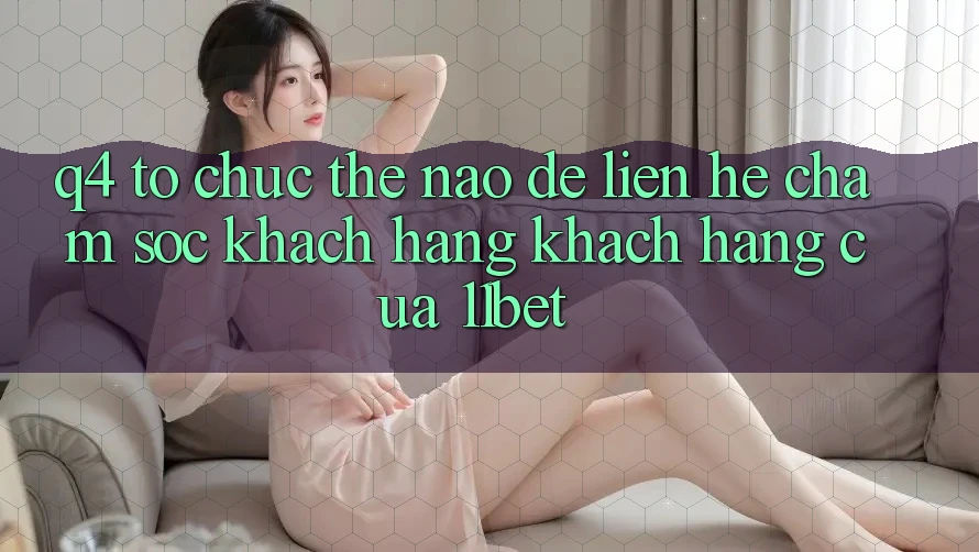 Q4: Tổ chức thế nào để liên hệ chăm sóc khách hàng khách hàng của 11bet? Q4: Tổ chức thế nào để liên hệ chăm sóc khách hàng khách hàng của 11bet?