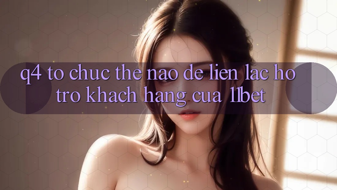 Q4: Tổ chức thế nào để liên lạc hỗ trợ khách hàng của 11bet?