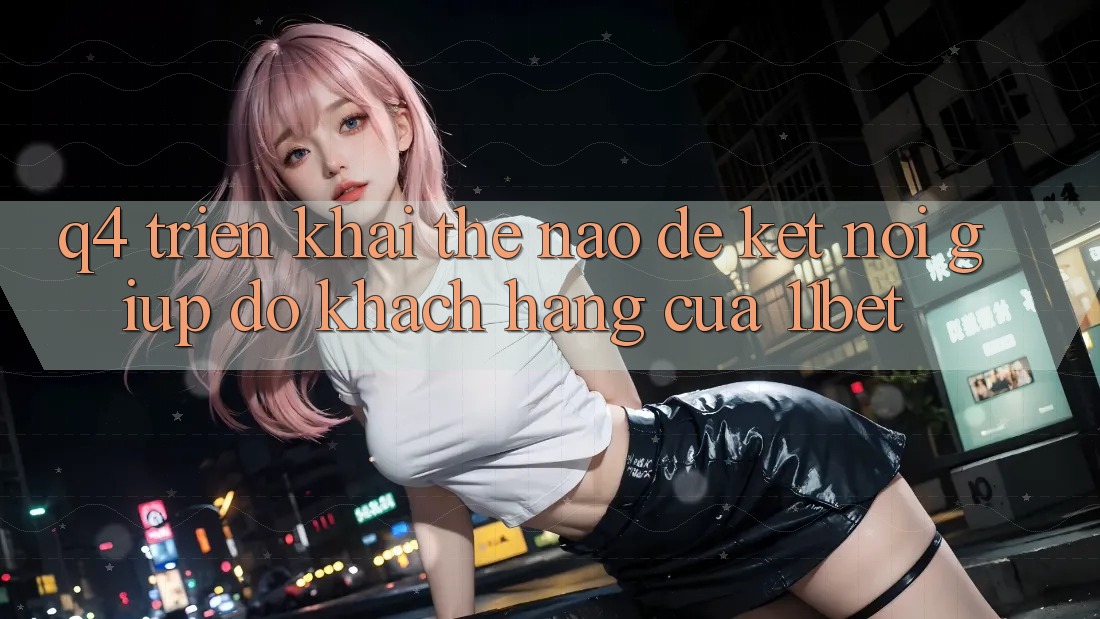 Q4: Triển khai thế nào để kết nối giúp đỡ khách hàng của 11bet?