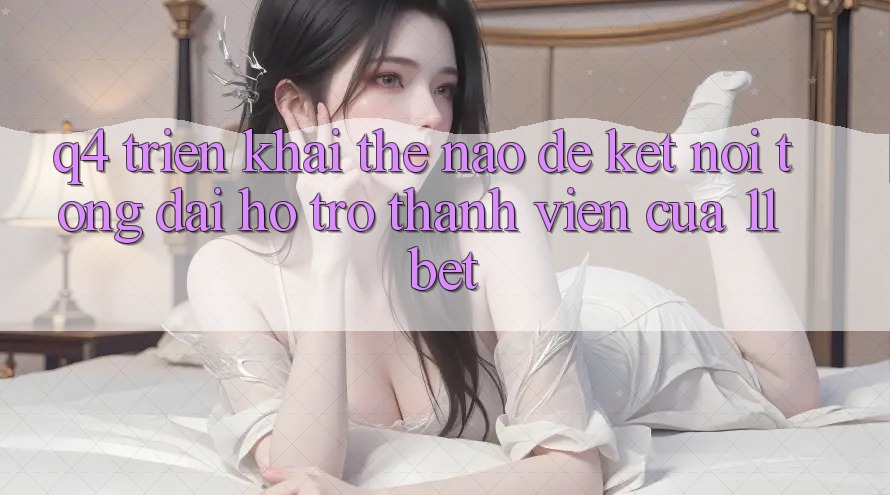 Q4: Triển khai thế nào để kết nối tổng đài hỗ trợ thành viên của 11bet?