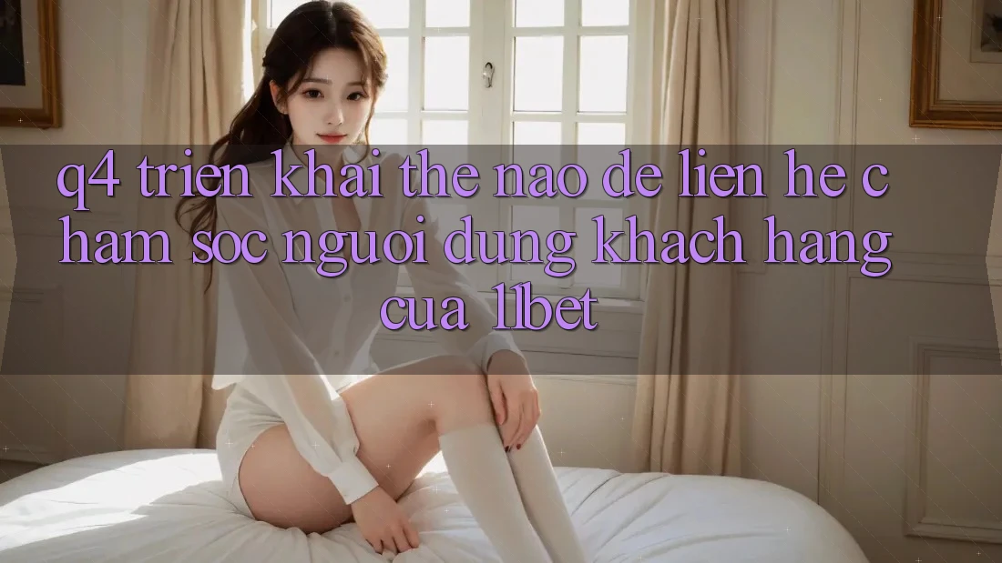 Q4: Triển khai thế nào để liên hệ chăm sóc người dùng khách hàng của 11bet?
